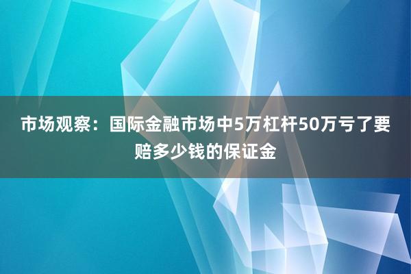 市场观察：国际金融市场中5万杠杆50万亏了要赔多少钱的保证金