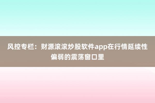 风控专栏：财源滚滚炒股软件app在行情延续性偏弱的震荡窗口里