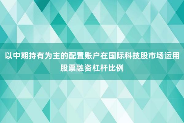 以中期持有为主的配置账户在国际科技股市场运用股票融资杠杆比例