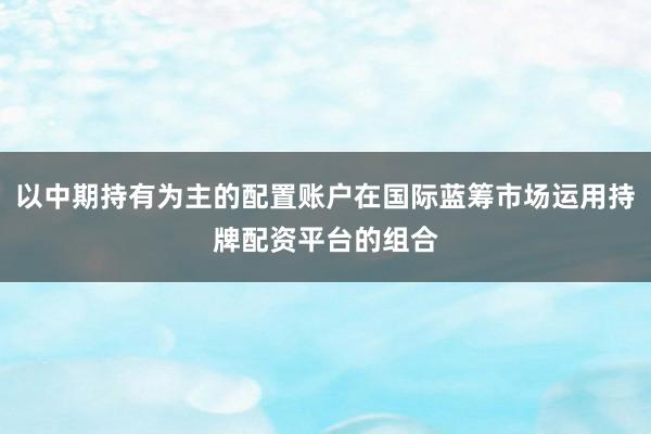 以中期持有为主的配置账户在国际蓝筹市场运用持牌配资平台的组合