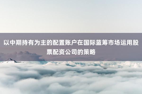 以中期持有为主的配置账户在国际蓝筹市场运用股票配资公司的策略