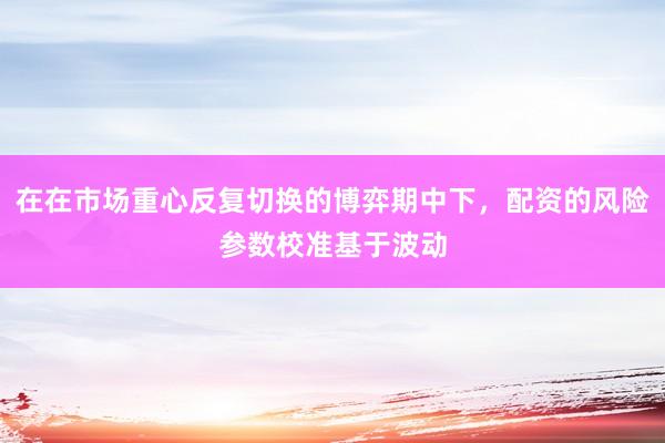 在在市场重心反复切换的博弈期中下，配资的风险参数校准基于波动