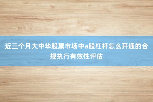 近三个月大中华股票市场中a股杠杆怎么开通的合规执行有效性评估