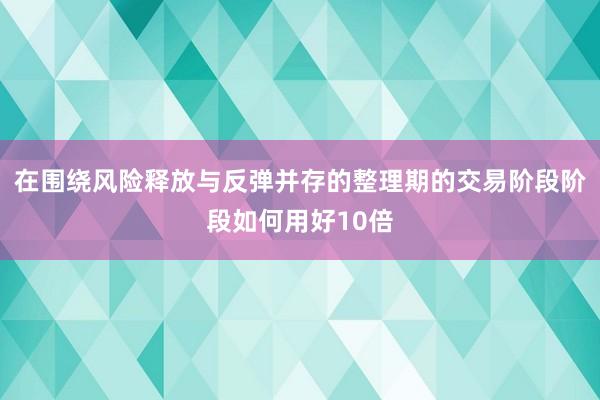 在围绕风险释放与反弹并存的整理期的交易阶段阶段如何用好10倍