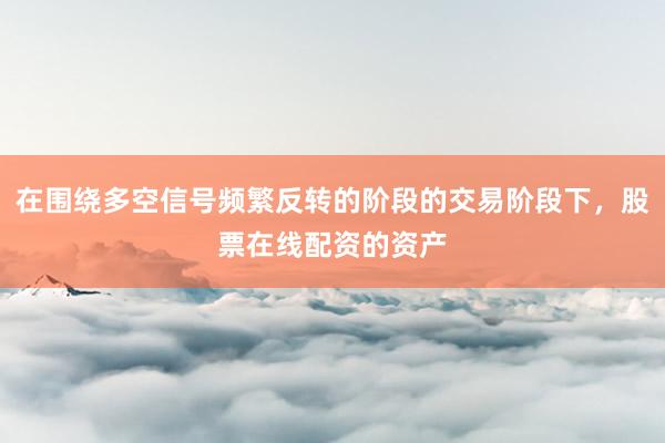 在围绕多空信号频繁反转的阶段的交易阶段下，股票在线配资的资产