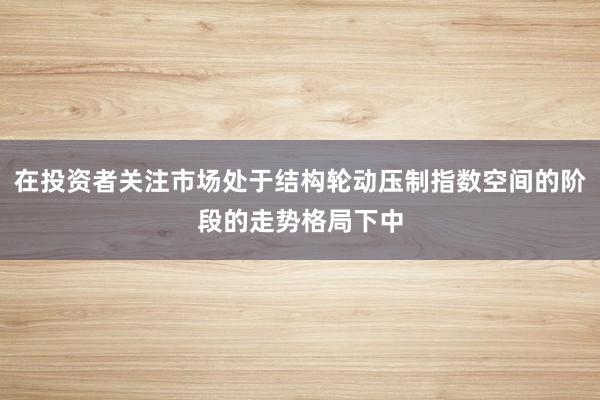 在投资者关注市场处于结构轮动压制指数空间的阶段的走势格局下中