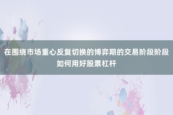 在围绕市场重心反复切换的博弈期的交易阶段阶段如何用好股票杠杆