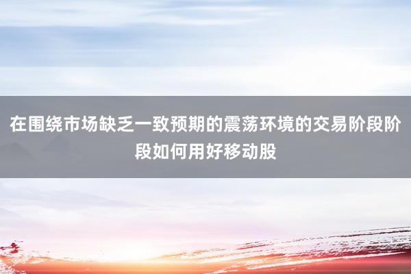 在围绕市场缺乏一致预期的震荡环境的交易阶段阶段如何用好移动股
