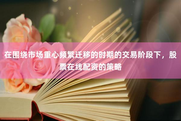 在围绕市场重心频繁迁移的时期的交易阶段下，股票在线配资的策略