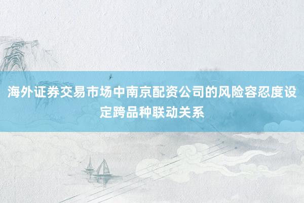 海外证券交易市场中南京配资公司的风险容忍度设定跨品种联动关系