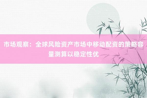 市场观察：全球风险资产市场中移动配资的策略容量测算以稳定性优