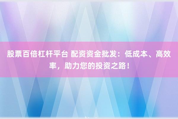 股票百倍杠杆平台 配资资金批发：低成本、高效率，助力您的投资之路！