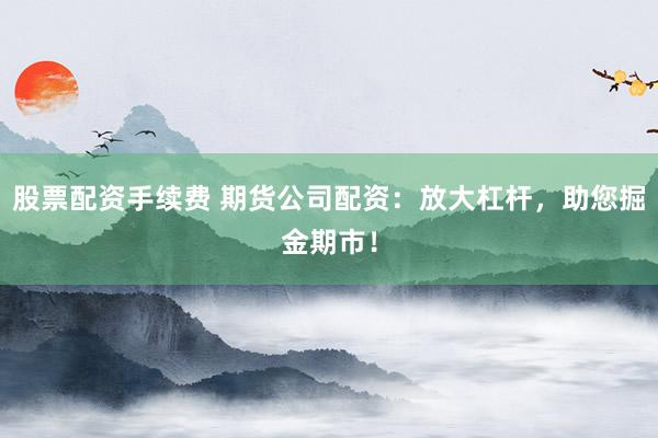 股票配资手续费 期货公司配资：放大杠杆，助您掘金期市！
