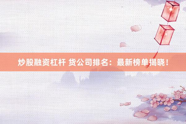 炒股融资杠杆 货公司排名：最新榜单揭晓！
