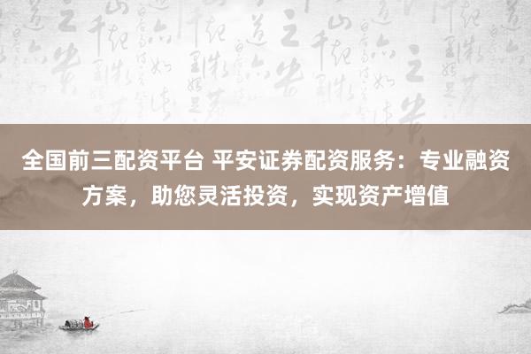 全国前三配资平台 平安证券配资服务：专业融资方案，助您灵活投资，实现资产增值