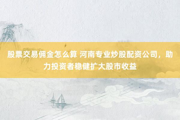 股票交易佣金怎么算 河南专业炒股配资公司，助力投资者稳健扩大股市收益