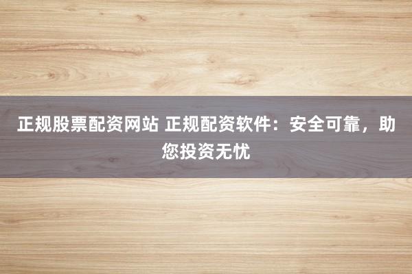 正规股票配资网站 正规配资软件：安全可靠，助您投资无忧