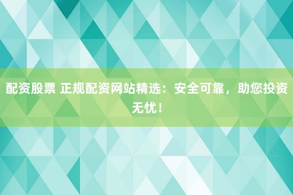 配资股票 正规配资网站精选：安全可靠，助您投资无忧！