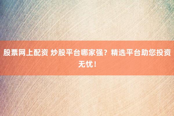 股票网上配资 炒股平台哪家强？精选平台助您投资无忧！