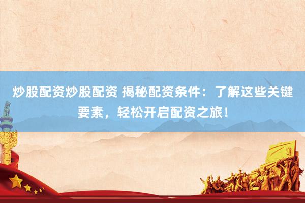 炒股配资炒股配资 揭秘配资条件：了解这些关键要素，轻松开启配资之旅！