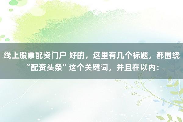 线上股票配资门户 好的，这里有几个标题，都围绕“配资头条”这个关键词，并且在以内：