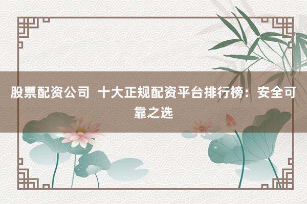 股票配资公司 十大正规配资平台排行榜:安全可靠之选