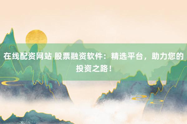 在线配资网站 股票融资软件：精选平台，助力您的投资之路！