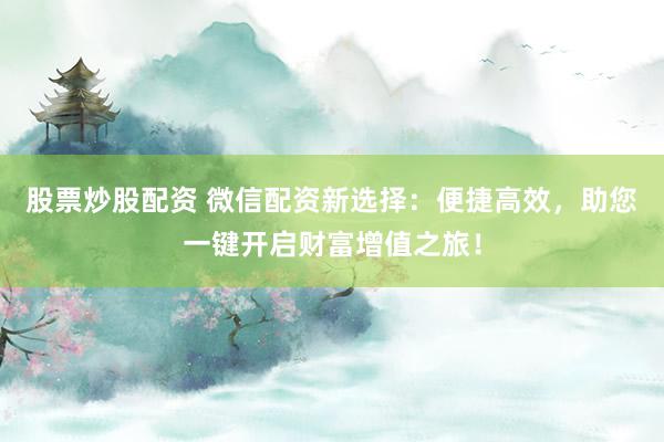 股票炒股配资 微信配资新选择：便捷高效，助您一键开启财富增值之旅！