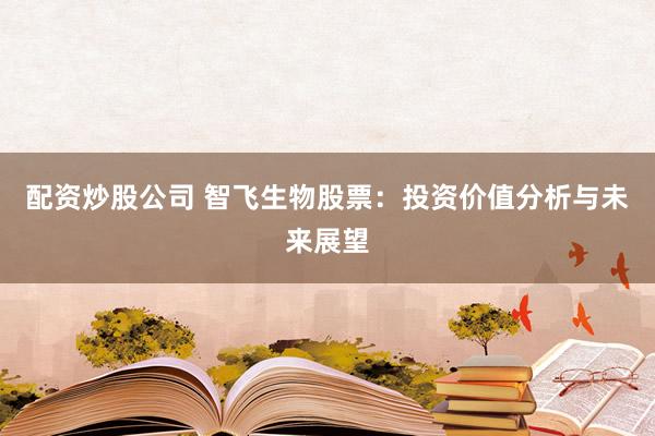 配资炒股公司 智飞生物股票：投资价值分析与未来展望