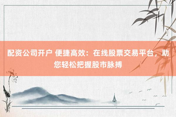 配资公司开户 便捷高效：在线股票交易平台，助您轻松把握股市脉搏