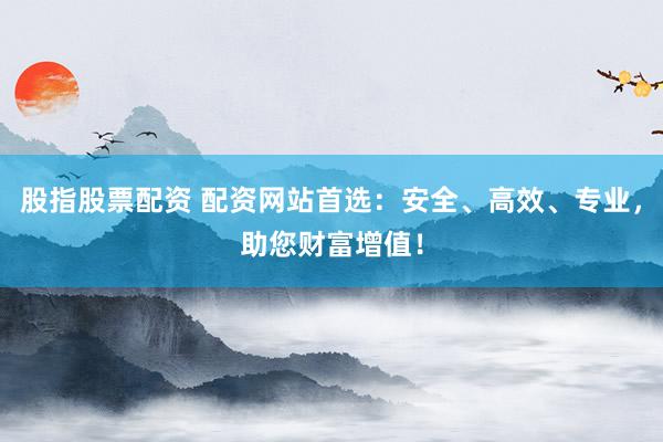 股指股票配资 配资网站首选：安全、高效、专业，助您财富增值！