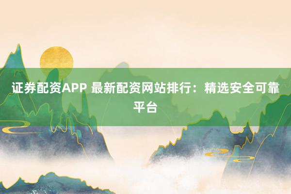 证券配资APP 最新配资网站排行：精选安全可靠平台