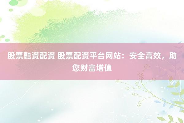 股票融资配资 股票配资平台网站：安全高效，助您财富增值