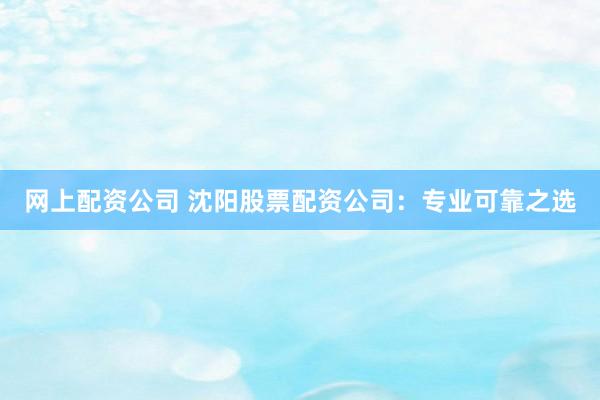 网上配资公司 沈阳股票配资公司：专业可靠之选