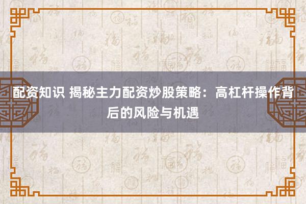 配资知识 揭秘主力配资炒股策略：高杠杆操作背后的风险与机遇