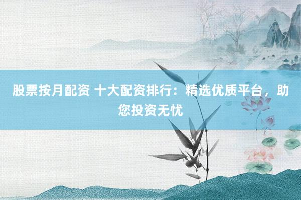 股票按月配资 十大配资排行：精选优质平台，助您投资无忧