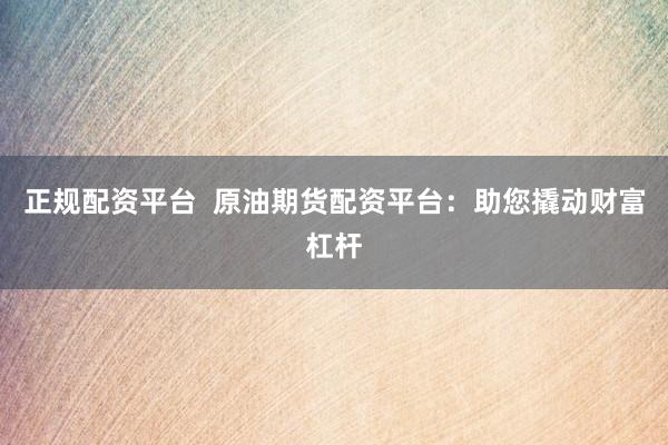 正规配资平台  原油期货配资平台：助您撬动财富杠杆