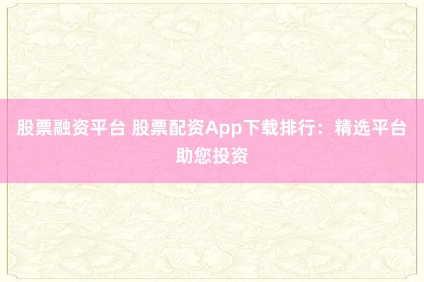 股票融资平台 股票配资App下载排行：精选平台助您投资