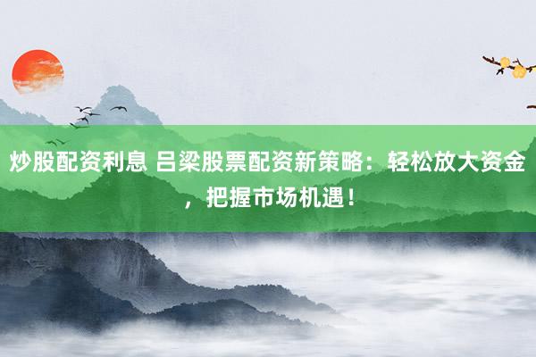 炒股配资利息 吕梁股票配资新策略:轻松放大资金,把握市场机遇!