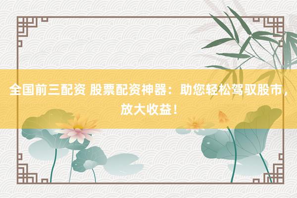 全国前三配资 股票配资神器：助您轻松驾驭股市，放大收益！