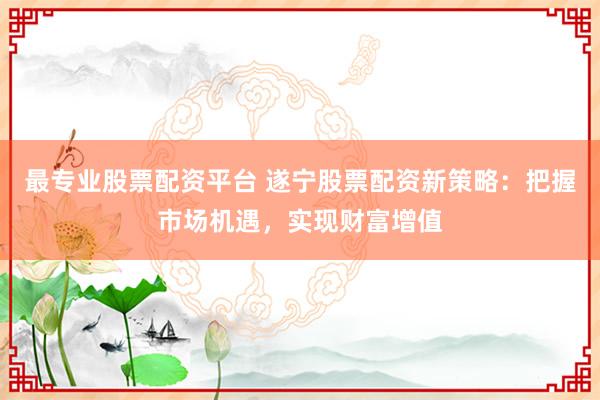 最专业股票配资平台 遂宁股票配资新策略：把握市场机遇，实现财富增值