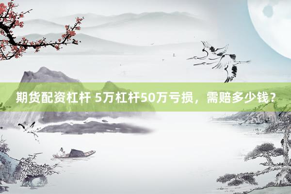 期货配资杠杆 5万杠杆50万亏损，需赔多少钱？