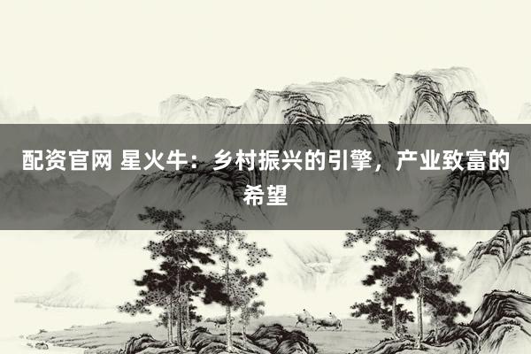 配资官网 星火牛：乡村振兴的引擎，产业致富的希望