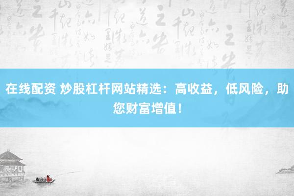 在线配资 炒股杠杆网站精选：高收益，低风险，助您财富增值！