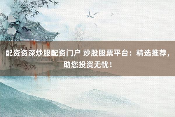 配资资深炒股配资门户 炒股股票平台：精选推荐，助您投资无忧！