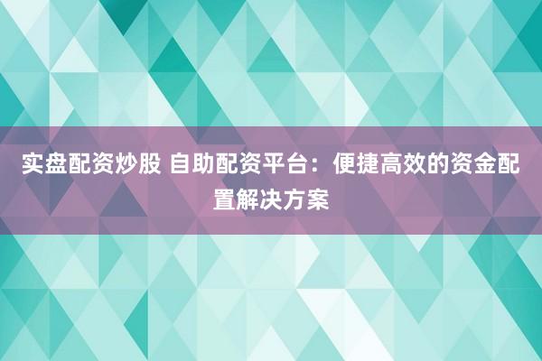 实盘配资炒股 自助配资平台：便捷高效的资金配置解决方案