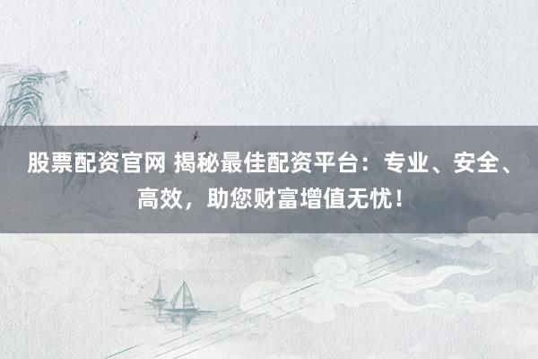 股票配资官网 揭秘最佳配资平台：专业、安全、高效，助您财富增值无忧！