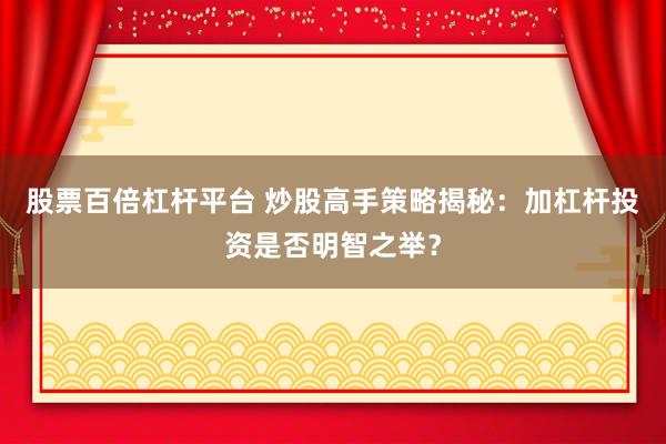 股票百倍杠杆平台 炒股高手策略揭秘：加杠杆投资是否明智之举？