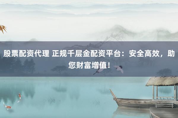 股票配资代理 正规千层金配资平台：安全高效，助您财富增值！