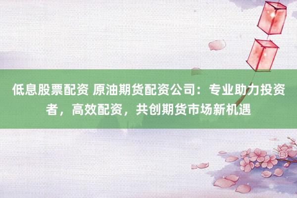 低息股票配资 原油期货配资公司：专业助力投资者，高效配资，共创期货市场新机遇